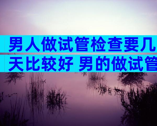 男人做试管检查要几天比较好 男的做试管需要做什么手术